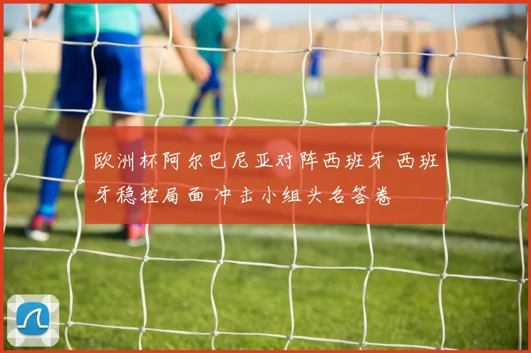欧洲杯阿尔巴尼亚对阵西班牙 西班牙稳控局面 冲击小组头名答卷