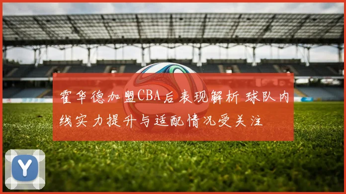 霍华德加盟CBA后表现解析 球队内线实力提升与适配情况受关注