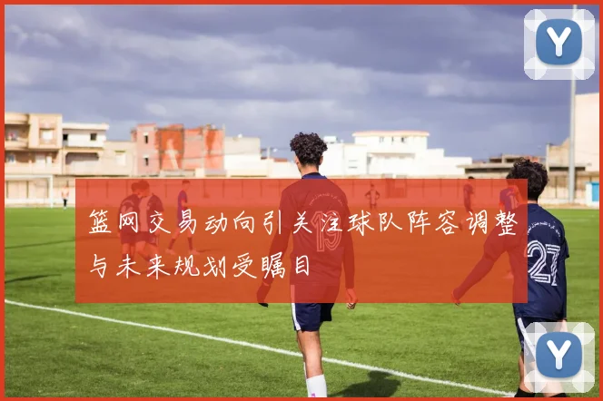 篮网交易动向引关注球队阵容调整与未来规划受瞩目