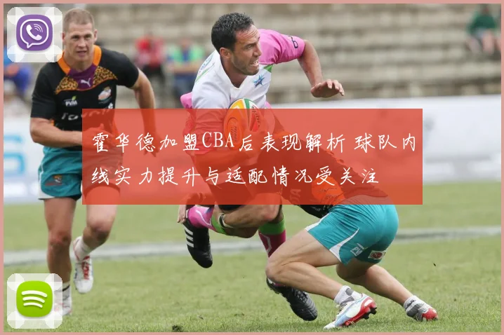 霍华德加盟CBA后表现解析 球队内线实力提升与适配情况受关注