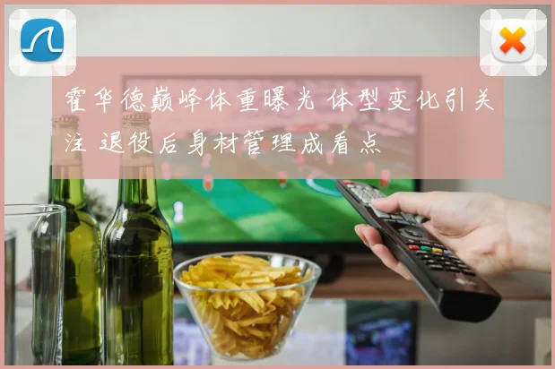 霍华德巅峰体重曝光 体型变化引关注 退役后身材管理成看点