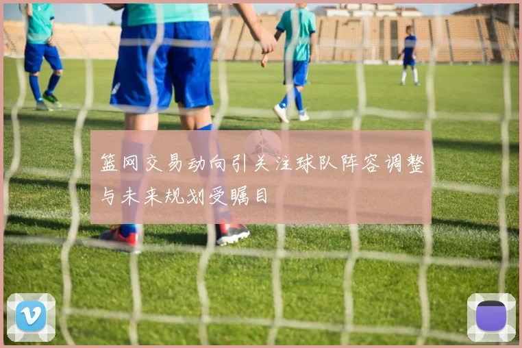 篮网交易动向引关注球队阵容调整与未来规划受瞩目
