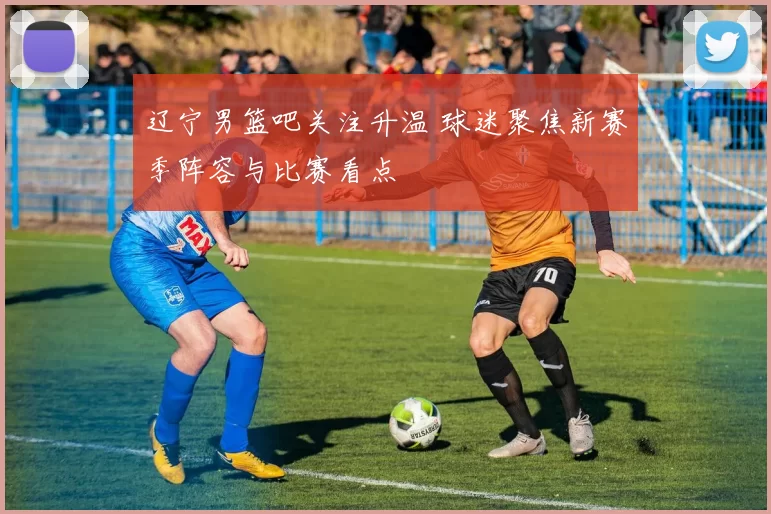 辽宁男篮吧关注升温 球迷聚焦新赛季阵容与比赛看点