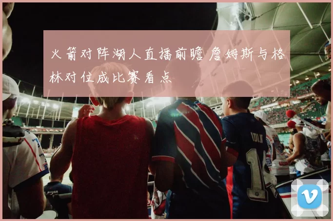 火箭对阵湖人直播前瞻 詹姆斯与格林对位成比赛看点