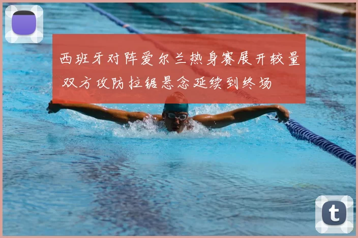 西班牙对阵爱尔兰热身赛展开较量 双方攻防拉锯悬念延续到终场