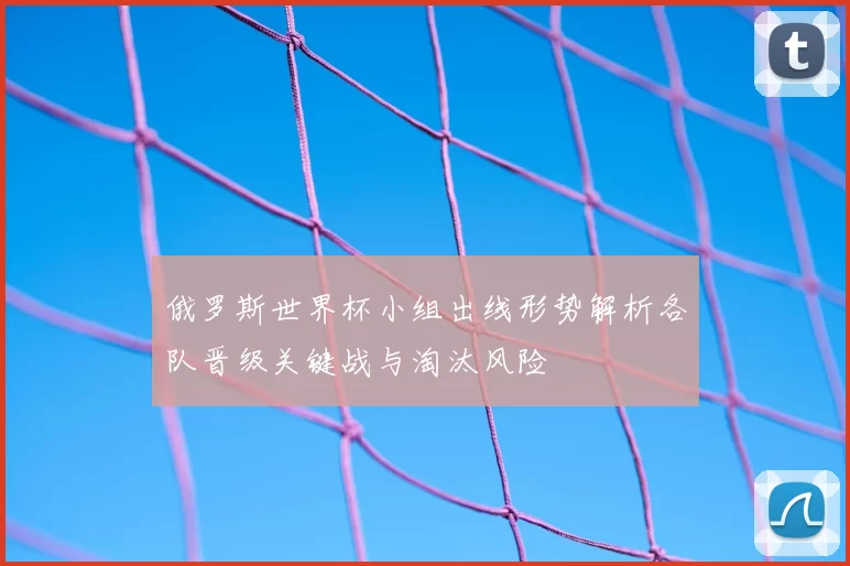 俄罗斯世界杯小组出线形势解析各队晋级关键战与淘汰风险