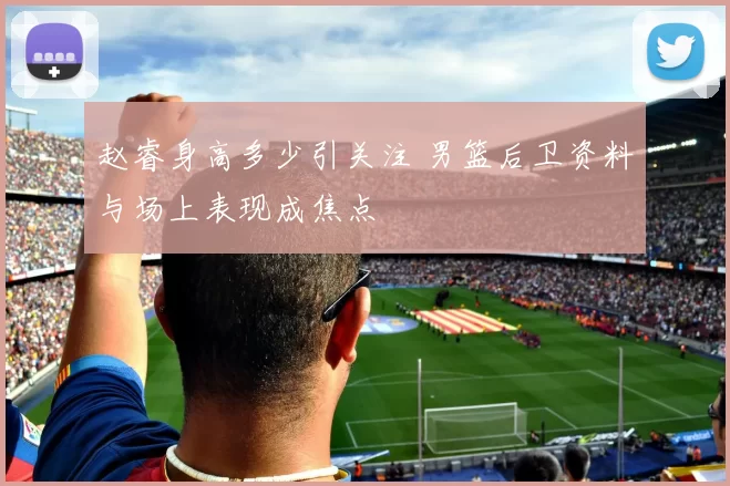 赵睿身高多少引关注 男篮后卫资料与场上表现成焦点