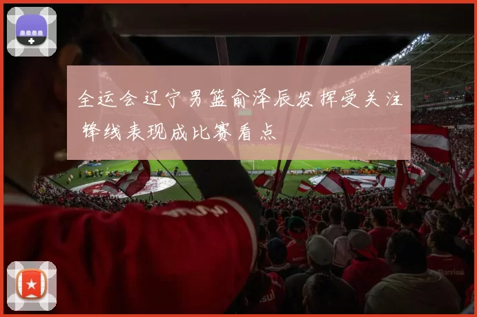 全运会辽宁男篮俞泽辰发挥受关注 锋线表现成比赛看点