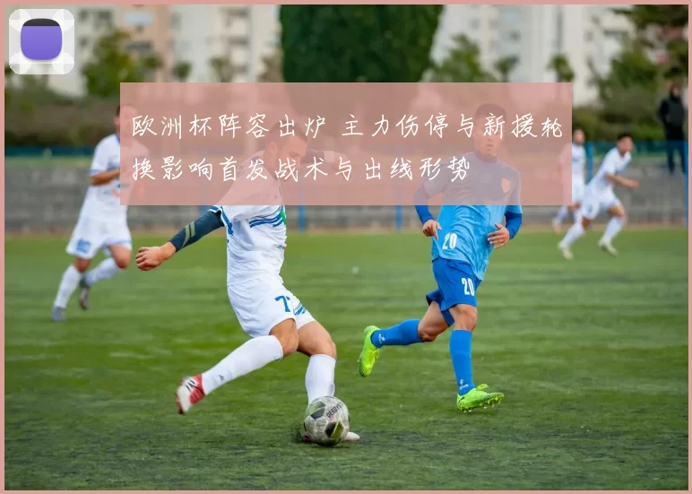 欧洲杯阵容出炉 主力伤停与新援轮换影响首发战术与出线形势