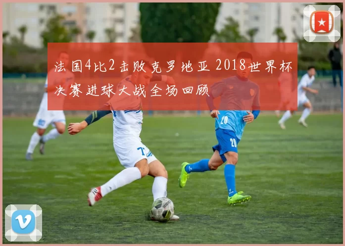 法国4比2击败克罗地亚 2018世界杯决赛进球大战全场回顾