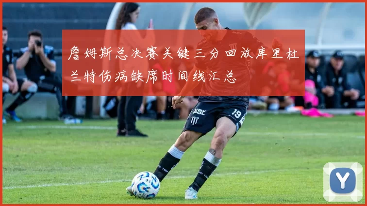 詹姆斯总决赛关键三分回放库里杜兰特伤病缺席时间线汇总