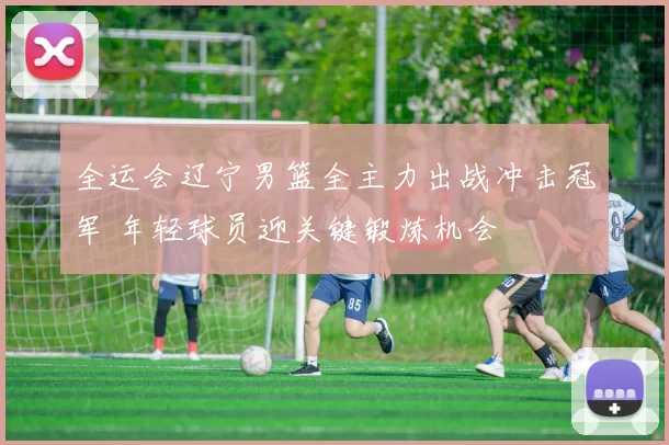 全运会辽宁男篮全主力出战冲击冠军 年轻球员迎关键锻炼机会