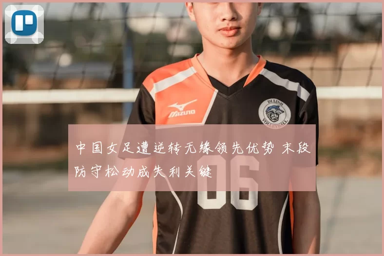 中国女足遭逆转无缘领先优势 末段防守松动成失利关键