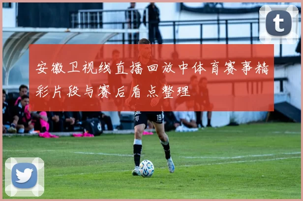安徽卫视线直播回放中体育赛事精彩片段与赛后看点整理