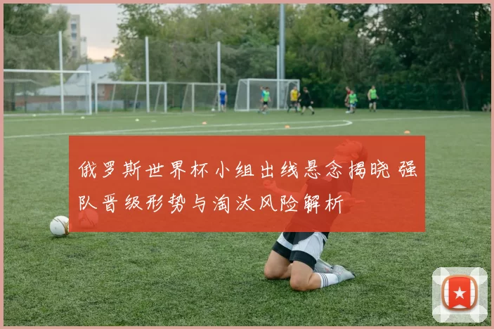 俄罗斯世界杯小组出线悬念揭晓 强队晋级形势与淘汰风险解析