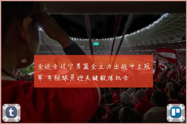 全运会辽宁男篮全主力出战冲击冠军 年轻球员迎关键锻炼机会