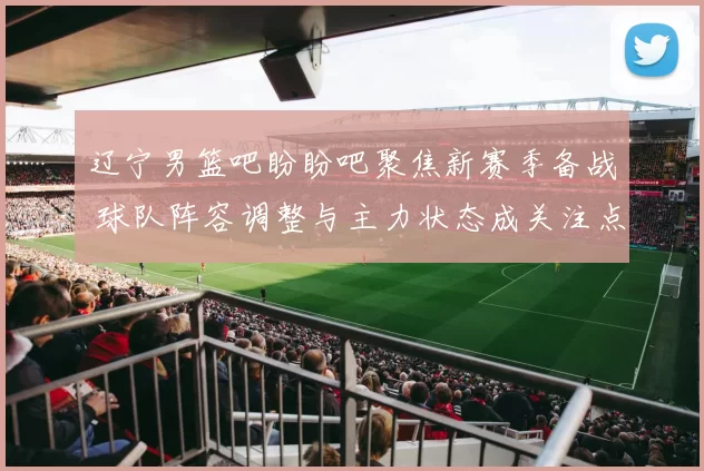 辽宁男篮吧盼盼吧聚焦新赛季备战 球队阵容调整与主力状态成关注点