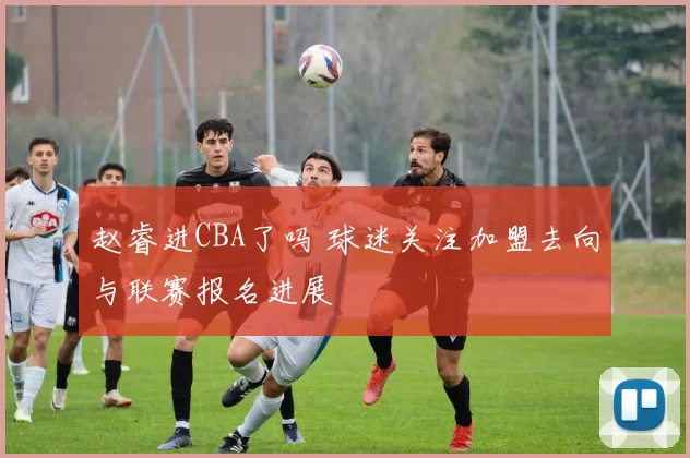 赵睿进CBA了吗 球迷关注加盟去向与联赛报名进展