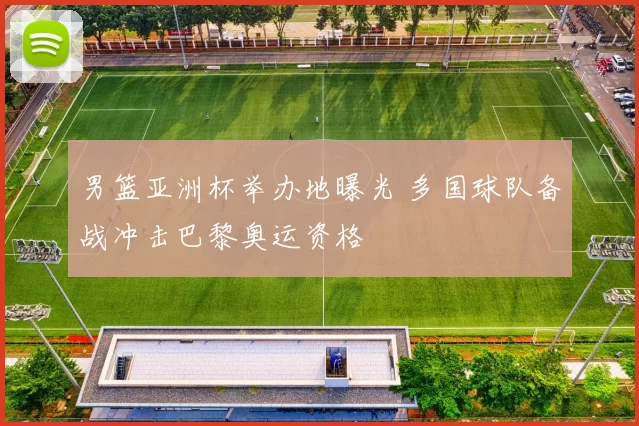 男篮亚洲杯举办地曝光 多国球队备战冲击巴黎奥运资格