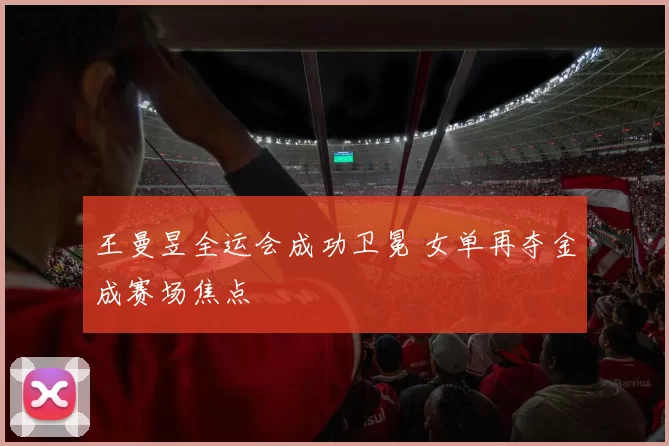 王曼昱全运会成功卫冕 女单再夺金成赛场焦点