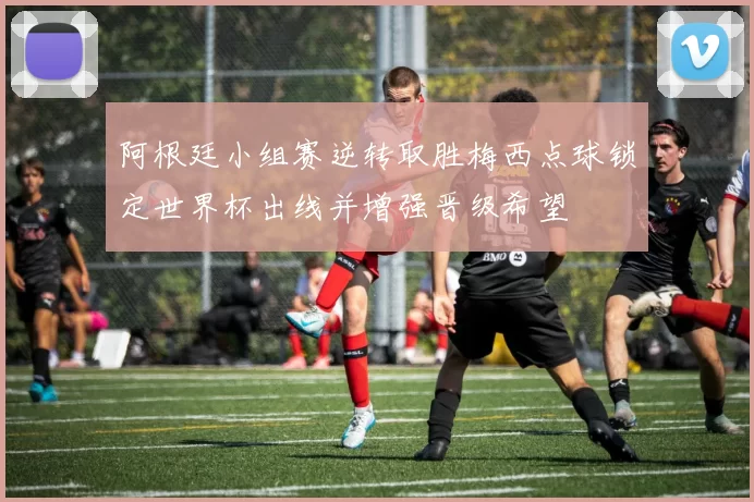 阿根廷小组赛逆转取胜梅西点球锁定世界杯出线并增强晋级希望