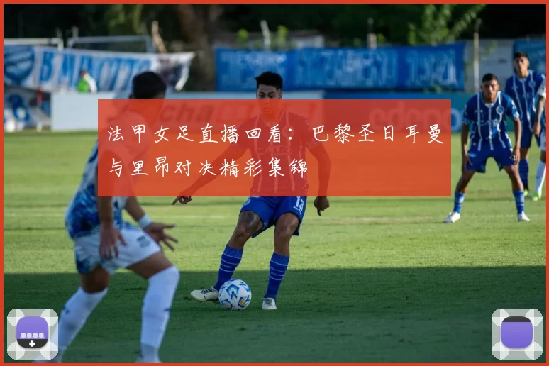 法甲女足直播回看：巴黎圣日耳曼与里昂对决精彩集锦