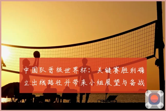 中国队晋级世界杯:关键赛胜利确立出线路径并带来小组展望与备战重点
