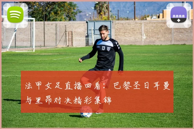 法甲女足直播回看：巴黎圣日耳曼与里昂对决精彩集锦