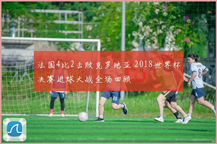 法国4比2击败克罗地亚 2018世界杯决赛进球大战全场回顾