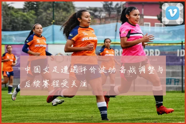 中国女足遭遇评价波动 备战调整与后续赛程受关注