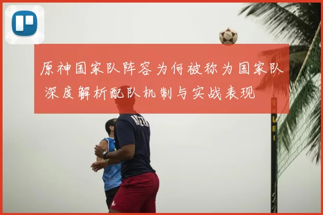 原神国家队阵容为何被称为国家队 深度解析配队机制与实战表现
