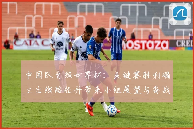中国队晋级世界杯:关键赛胜利确立出线路径并带来小组展望与备战重点