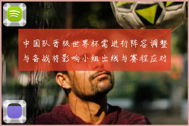 中国队晋级世界杯需进行阵容调整与备战将影响小组出线与赛程应对