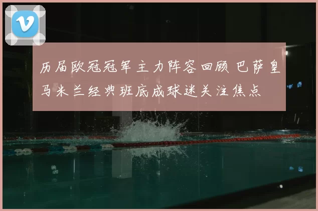 历届欧冠冠军主力阵容回顾 巴萨皇马米兰经典班底成球迷关注焦点