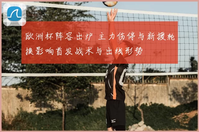 欧洲杯阵容出炉 主力伤停与新援轮换影响首发战术与出线形势