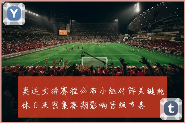 奥运女排赛程公布小组对阵关键轮休日及密集赛期影响晋级节奏