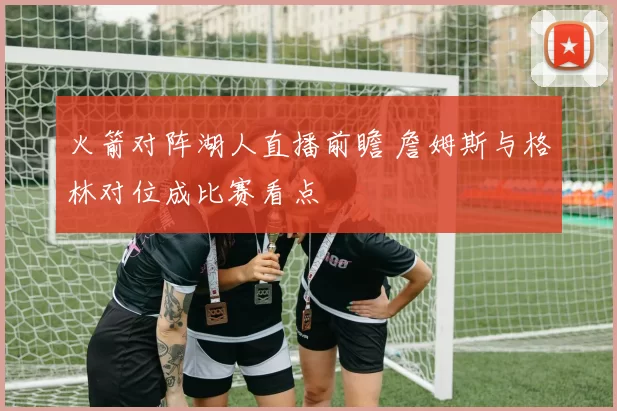 火箭对阵湖人直播前瞻 詹姆斯与格林对位成比赛看点