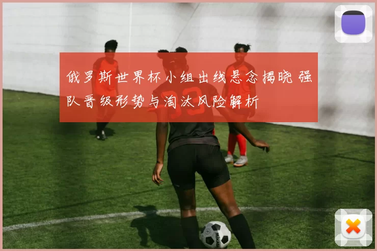 俄罗斯世界杯小组出线悬念揭晓 强队晋级形势与淘汰风险解析