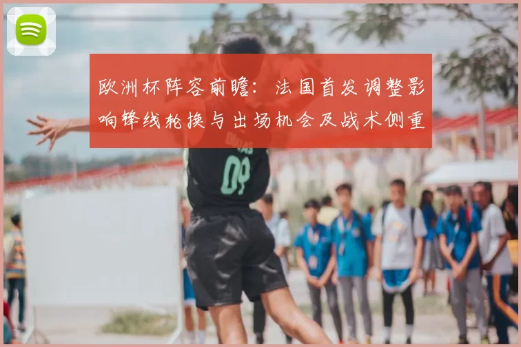 欧洲杯阵容前瞻：法国首发调整影响锋线轮换与出场机会及战术侧重