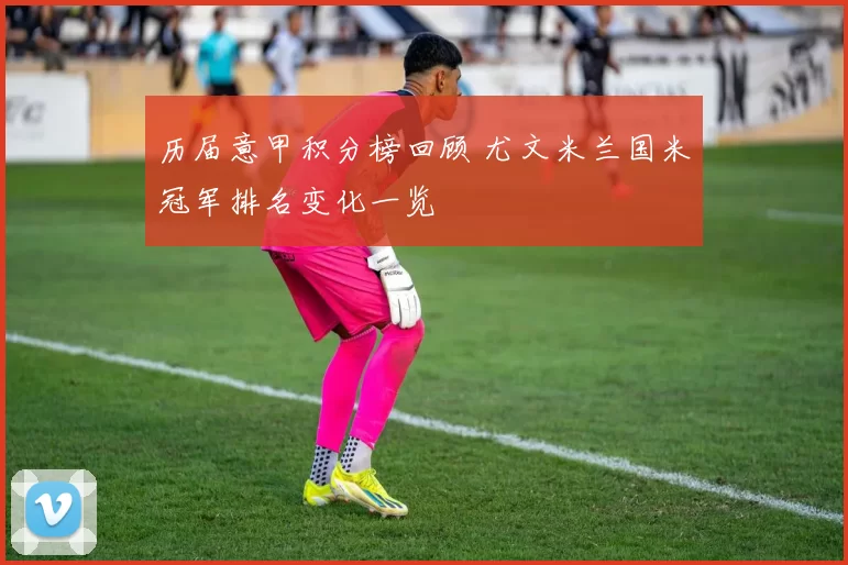 历届意甲积分榜回顾 尤文米兰国米冠军排名变化一览