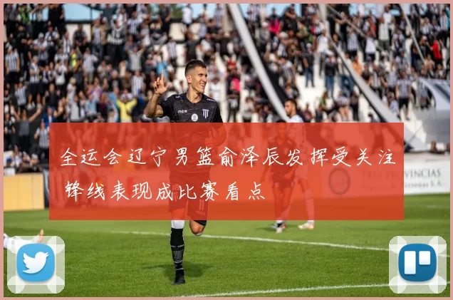 全运会辽宁男篮俞泽辰发挥受关注 锋线表现成比赛看点